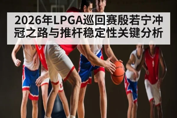 2026年LPGA巡回赛殷若宁冲冠之路与推杆稳定性关键分析